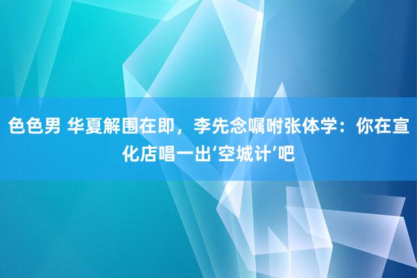 色色男 华夏解围在即，李先念嘱咐张体学：你在宣化店唱一出‘空城计’吧