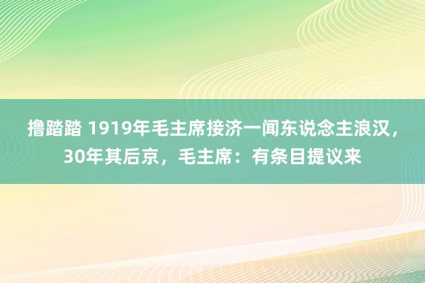 撸踏踏 1919年毛主席接济一闻东说念主浪汉，30年其后京，毛主席：有条目提议来