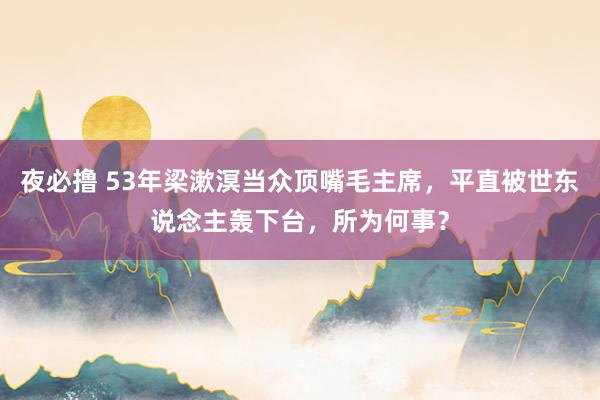 夜必撸 53年梁漱溟当众顶嘴毛主席，平直被世东说念主轰下台，所为何事？