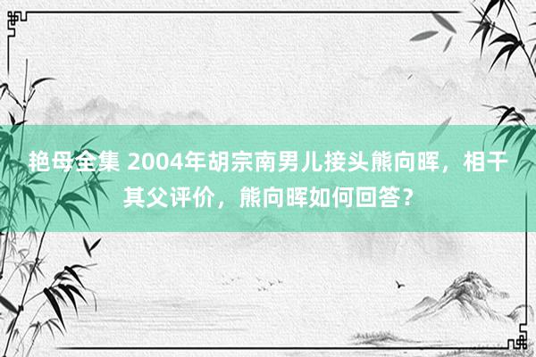 艳母全集 2004年胡宗南男儿接头熊向晖，相干其父评价，熊向晖如何回答？