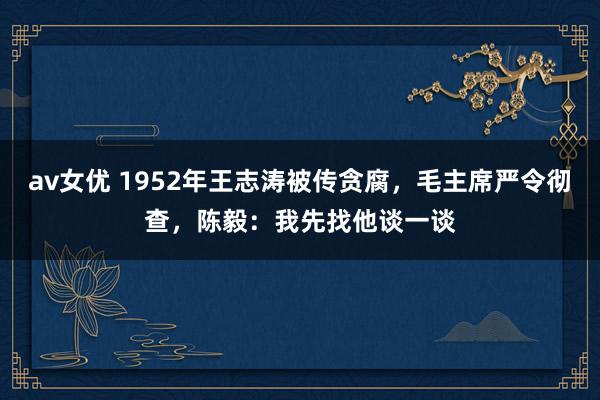 av女优 1952年王志涛被传贪腐，毛主席严令彻查，陈毅：我先找他谈一谈