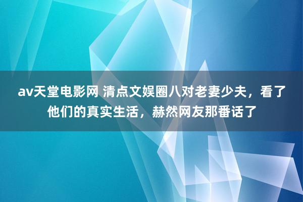 av天堂电影网 清点文娱圈八对老妻少夫，看了他们的真实生活，赫然网友那番话了