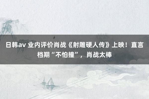 日韩av 业内评价肖战《射雕硬人传》上映！直言档期“不怕撞”，肖战太棒