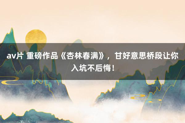 av片 重磅作品《杏林春满》，甘好意思桥段让你入坑不后悔！