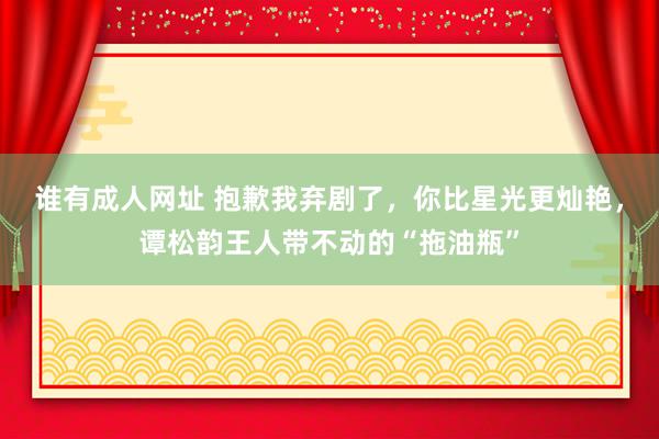 谁有成人网址 抱歉我弃剧了，你比星光更灿艳，谭松韵王人带不动的“拖油瓶”