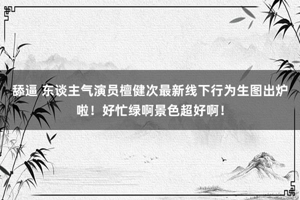 舔逼 东谈主气演员檀健次最新线下行为生图出炉啦！好忙绿啊景色超好啊！