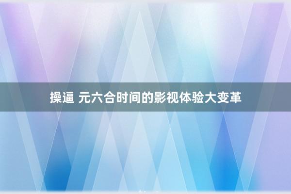 操逼 元六合时间的影视体验大变革