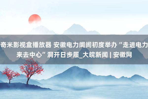 奇米影视盒播放器 安徽电力阛阓初度举办“走进电力来去中心”洞开日步履_大皖新闻 | 安徽网