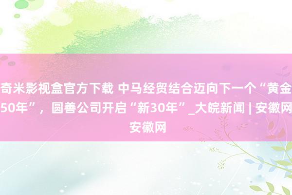 奇米影视盒官方下载 中马经贸结合迈向下一个“黄金50年”，圆善公司开启“新30年”_大皖新闻 | 安徽网