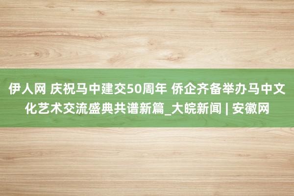 伊人网 庆祝马中建交50周年 侨企齐备举办马中文化艺术交流盛典共谱新篇_大皖新闻 | 安徽网