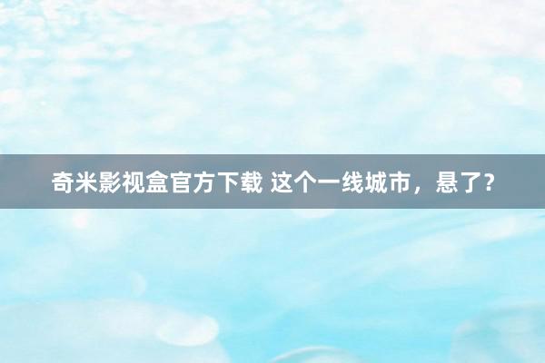 奇米影视盒官方下载 这个一线城市，悬了？