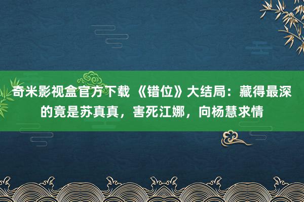 奇米影视盒官方下载 《错位》大结局：藏得最深的竟是苏真真，害死江娜，向杨慧求情