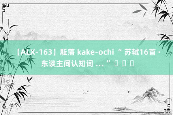 【ALX-163】駈落 kake-ochi “ 苏轼16首 · 东谈主间认知词 … ” ​​​