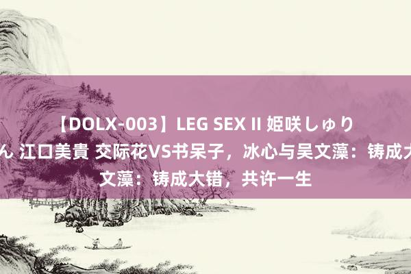 【DOLX-003】LEG SEX II 姫咲しゅり ゆりあ 眞雪ゆん 江口美貴 交际花VS书呆子，冰心与吴文藻：铸成大错，共许一生