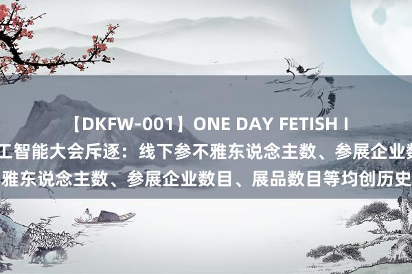 【DKFW-001】ONE DAY FETISH II ゆりあ 2024宇宙东说念主工智能大会斥逐：线下参不雅东说念主数、参展企业数目、展品数目等均创历史新高