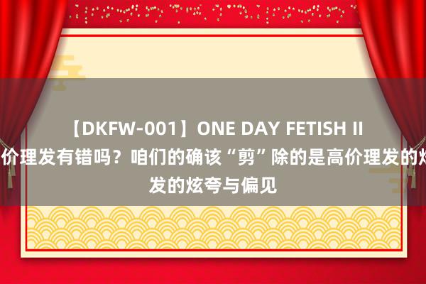 【DKFW-001】ONE DAY FETISH II ゆりあ 廉价理发有错吗？咱们的确该“剪”除的是高价理发的炫夸与偏见