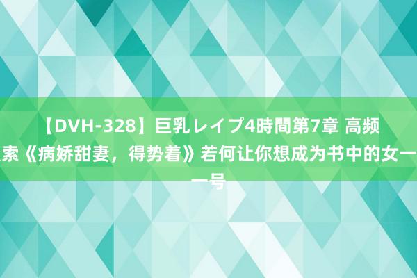 【DVH-328】巨乳レイプ4時間第7章 高频搜索《病娇甜妻，得势着》若何让你想成为书中的女一号