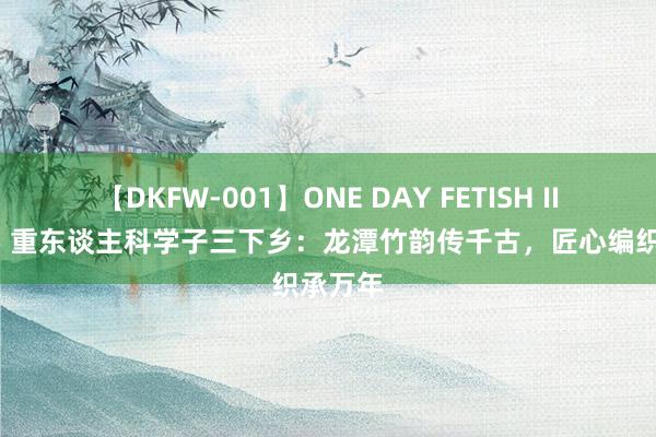 【DKFW-001】ONE DAY FETISH II ゆりあ 重东谈主科学子三下乡：龙潭竹韵传千古，匠心编织承万年