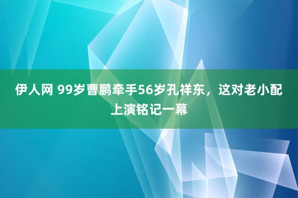 伊人网 99岁曹鹏牵手56岁孔祥东，这对老小配上演铭记一幕