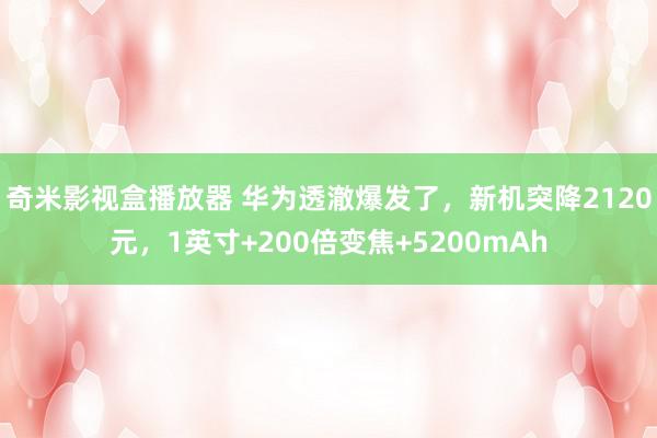 奇米影视盒播放器 华为透澈爆发了，新机突降2120元，1英寸+200倍变焦+5200mAh