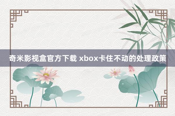 奇米影视盒官方下载 xbox卡住不动的处理政策