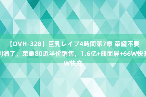 【DVH-328】巨乳レイプ4時間第7章 荣耀不要利润了，荣耀80近半价销售，1.6亿+曲面屏+66W快充