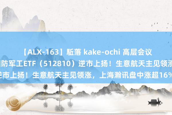 【ALX-163】駈落 kake-ochi 高层会议再提建军百年同意场地，国防军工ETF（512810）逆市上扬！生意航天主见领涨，上海瀚讯盘中涨超16%！