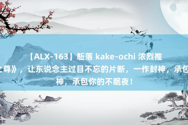 【ALX-163】駈落 kake-ochi 浓烈推选的《天穹之尊》，让东说念主过目不忘的片断，一作封神，承包你的不眠夜！