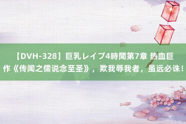 【DVH-328】巨乳レイプ4時間第7章 热血巨作《传闻之儒说念至圣》，欺我辱我者，虽远必诛！