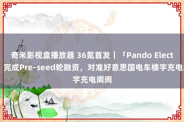 奇米影视盒播放器 36氪首发｜「Pando Electric」完成Pre-seed轮融资，对准好意思国电车楼宇充电阛阓