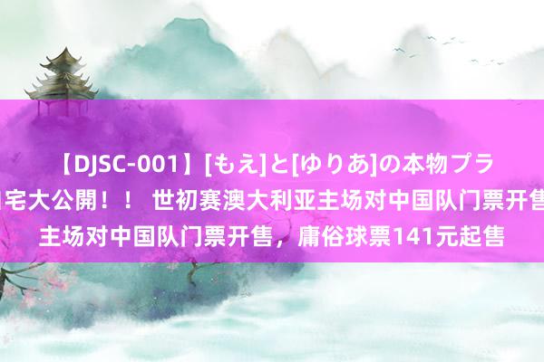 【DJSC-001】[もえ]と[ゆりあ]の本物プライベート映像流出！ 自宅大公開！！ 世初赛澳大利亚主场对中国队门票开售，庸俗球票141元起售