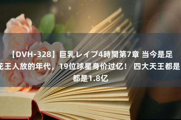 【DVH-328】巨乳レイプ4時間第7章 当今是足坛百花王人放的年代，19位球星身价过亿！ 四大天王都是1.8亿