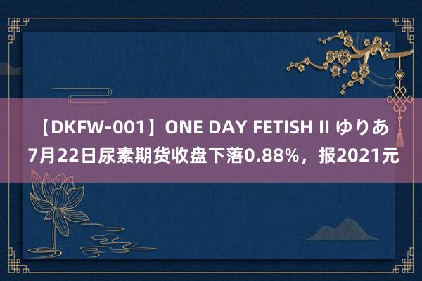 【DKFW-001】ONE DAY FETISH II ゆりあ 7月22日尿素期货收盘下落0.88%，报2021元