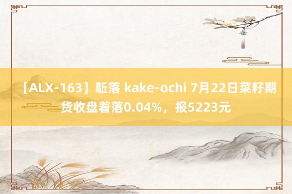 【ALX-163】駈落 kake-ochi 7月22日菜籽期货收盘着落0.04%，报5223元