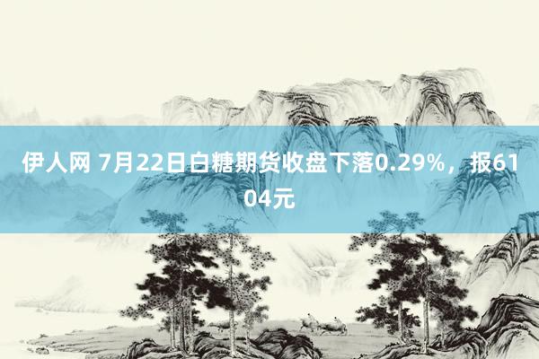 伊人网 7月22日白糖期货收盘下落0.29%，报6104元