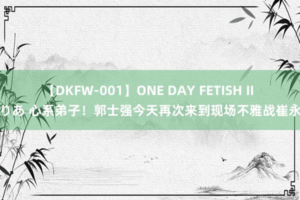 【DKFW-001】ONE DAY FETISH II ゆりあ 心系弟子！郭士强今天再次来到现场不雅战崔永熙