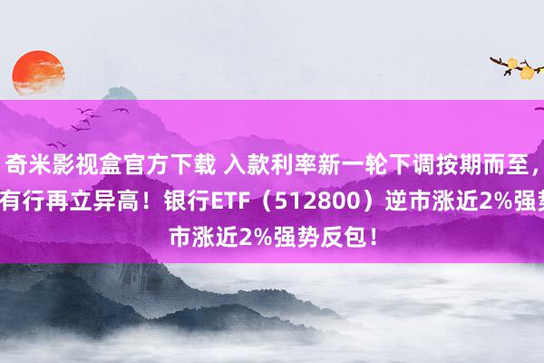 奇米影视盒官方下载 入款利率新一轮下调按期而至，三大国有行再立异高！银行ETF（512800）逆市涨近2%强势反包！