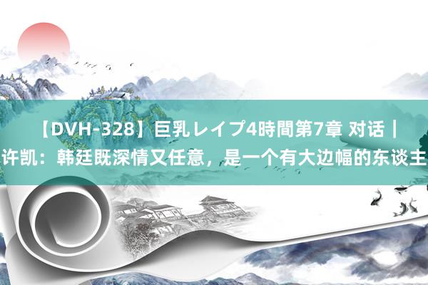 【DVH-328】巨乳レイプ4時間第7章 对话｜许凯：韩廷既深情又任意，是一个有大边幅的东谈主