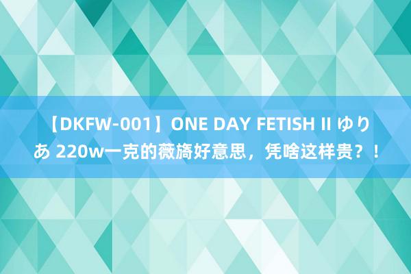 【DKFW-001】ONE DAY FETISH II ゆりあ 220w一克的薇旖好意思，凭啥这样贵？！