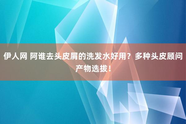 伊人网 阿谁去头皮屑的洗发水好用？多种头皮顾问产物选拔！