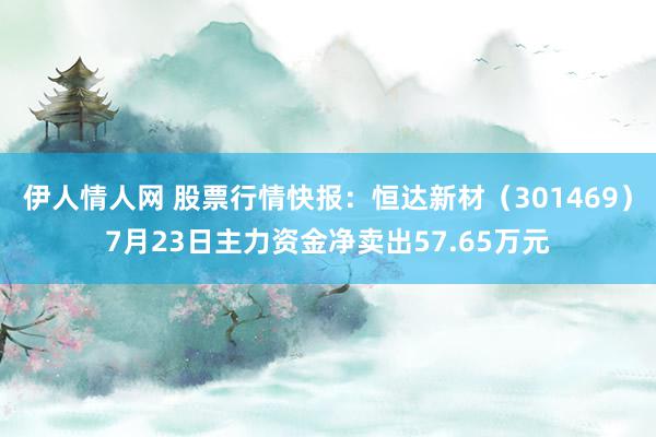 伊人情人网 股票行情快报：恒达新材（301469）7月23日主力资金净卖出57.65万元