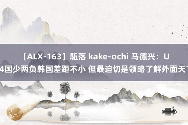 【ALX-163】駈落 kake-ochi 马德兴：U14国少两负韩国差距不小 但最迫切是领略了解外面天下