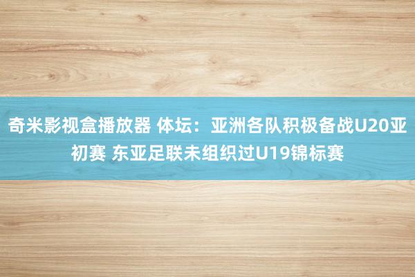 奇米影视盒播放器 体坛：亚洲各队积极备战U20亚初赛 东亚足联未组织过U19锦标赛