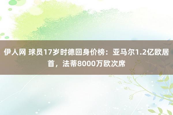 伊人网 球员17岁时德回身价榜：亚马尔1.2亿欧居首，法蒂8000万欧次席