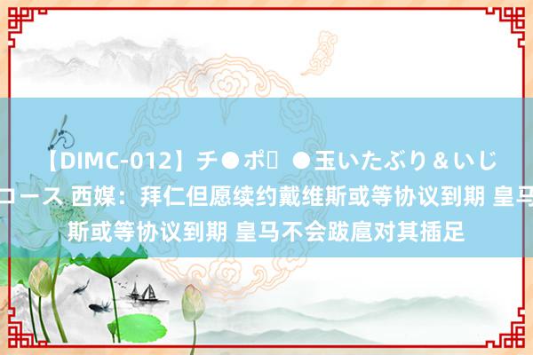 【DIMC-012】チ●ポ・●玉いたぶり＆いじめマッサージフルコース 西媒：拜仁但愿续约戴维斯或等协议到期 皇马不会跋扈对其插足