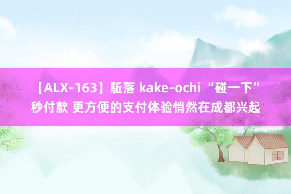 【ALX-163】駈落 kake-ochi “碰一下”秒付款 更方便的支付体验悄然在成都兴起