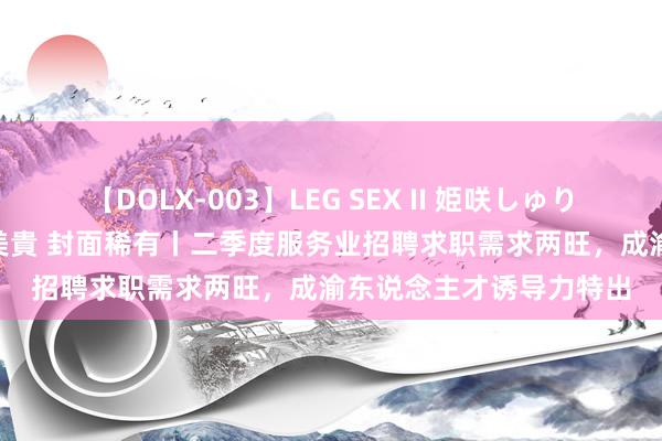 【DOLX-003】LEG SEX II 姫咲しゅり ゆりあ 眞雪ゆん 江口美貴 封面稀有丨二季度服务业招聘求职需求两旺，成渝东说念主才诱导力特出