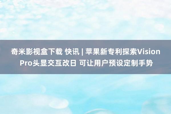 奇米影视盒下载 快讯 | 苹果新专利探索Vision Pro头显交互改日 可让用户预设定制手势