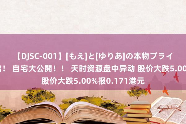 【DJSC-001】[もえ]と[ゆりあ]の本物プライベート映像流出！ 自宅大公開！！ 天时资源盘中异动 股价大跌5.00%报0.171港元