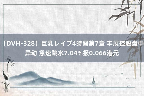 【DVH-328】巨乳レイプ4時間第7章 丰展控股盘中异动 急速跳水7.04%报0.066港元